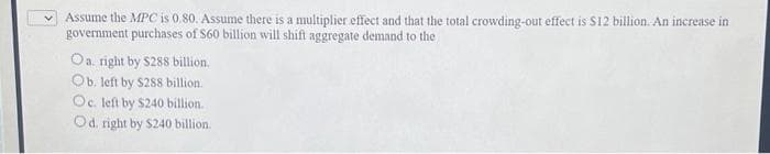 Assume the MPC is 0.80. Assume there is a multiplier effect and that the total crowding-out effect is $12 billion. An increase in
government purchases of $60 billion will shift aggregate demand to the
Oa. right by $288 billion.
Ob. left by $288 billion.
Oc. left by $240 billion.
Od. right by $240 billion.