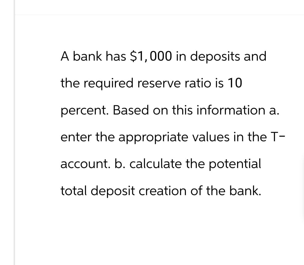 A bank has $1,000 in deposits and
the required reserve ratio is 10
percent. Based on this information a.
enter the appropriate values in the T-
account. b. calculate the potential
total deposit creation of the bank.