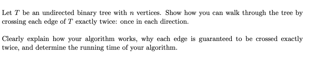 Let T be an undirected binary tree with n vertices. Show how you can walk through the tree by
crossing each edge of T exactly twice: once in each direction.
Clearly explain how your algorithm works, why each edge is guaranteed to be crossed exactly
twice, and determine the running time of your algorithm.
