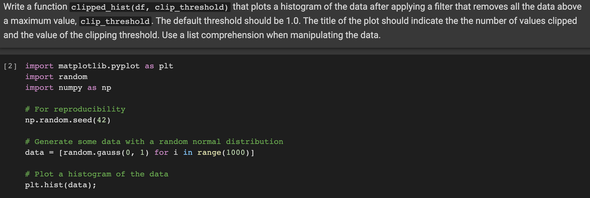 Write a function clipped_hist(df, clip_threshold) that plots a histogram of the data after applying a filter that removes all the data above
a maximum value, clip_threshold.The default threshold should be 1.0. The title of the plot should indicate the the number of values clipped
and the value of the clipping threshold. Use a list comprehension when manipulating the data.
[2] import matplotlib.pyplot as plt
import random
import numpy as np
# For reproducibility
np.random.seed(42)
# Generate some data with a random normal distribution
data =
[random.gauss(0, 1) for i in range(1000)]
# Plot a histogram of the data
plt.hist(data);
