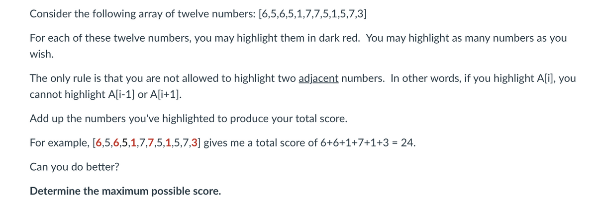 Consider the following array of twelve numbers: [6,5,6,5,1,7,7,5,1,5,7,3]
For each of these twelve numbers, you may highlight them in dark red. You may highlight as many numbers as you
wish.
The only rule is that you are not allowed to highlight two adjacent numbers. In other words, if you highlight A[i], you
cannot highlight A[i-1] or A[i+1].
Add up the numbers you've highlighted to produce your total score.
For example, [6,5,6,5,1,7,7,5,1,5,7,3] gives me a total score of 6+6+1+7+1+3 = 24.
Can you do better?
Determine the maximum possible score.
