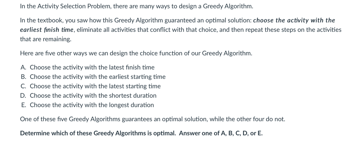 In the Activity Selection Problem, there are many ways to design a Greedy Algorithm.
In the textbook, you saw how this Greedy Algorithm guaranteed an optimal solution: choose the activity with the
earliest finish time, eliminate all activities that conflict with that choice, and then repeat these steps on the activities
that are remaining.
Here are five other ways we can design the choice function of our Greedy Algorithm.
A. Choose the activity with the latest finish time
B. Choose the activity with the earliest starting time
C. Choose the activity with the latest starting time
D. Choose the activity with the shortest duration
E. Choose the activity with the longest duration
One of these five Greedy Algorithms guarantees an optimal solution, while the other four do not.
Determine which of these Greedy Algorithms is optimal. Answer one of A, B, C, D, or E.
