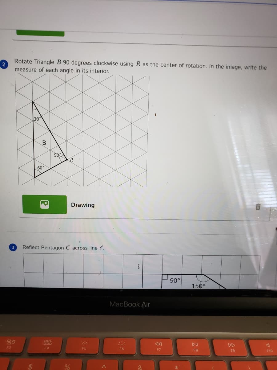 Rotate Triangle B 90 degrees clockwise using R as the center of rotation. In the image, write the
measure of each angle in its interior.
30
90
60
Drawing
3
Reflect Pentagon C across line l.
90°
150°
MacBook Air
g00
000
DII
DD
F3
F4
F5
F6
F7
F8
F9
F10
%24
&
