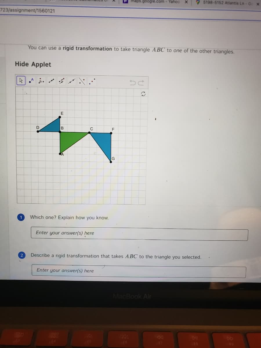 maps.google.com - Yahoo
2 5198-5152 Atlantis Ln - G
723/assignment/1560121
You can use a rigid transformation to take triangle ABC to one of the other triangles.
Hide Applet
E
D
C
Which one? Explain how you know.
Enter your answer(s) here
2
Describe a rigid transformation that takes ABC to the triangle you selected.
Enter your answer(s) here
MacBook Air
DD
F6
F7
F8
F9
