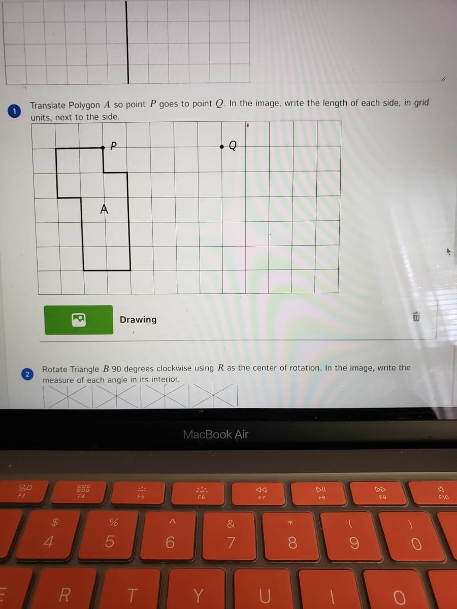 Translate Polygon A so point P goes to point Q. In the image, write the length of each side, in grid
units, next to the side.
A
Drawing
Rotate Triangle B 90 degrees clockwise using R as the center of rotation. In the image, write the
2
measure of each angle in its interior.
MacBook Air
DD
F3
F4
F5
F6
F7
F8
F9
F10
2$
&
>*
4
8.
R
T.
Y
U
く O
