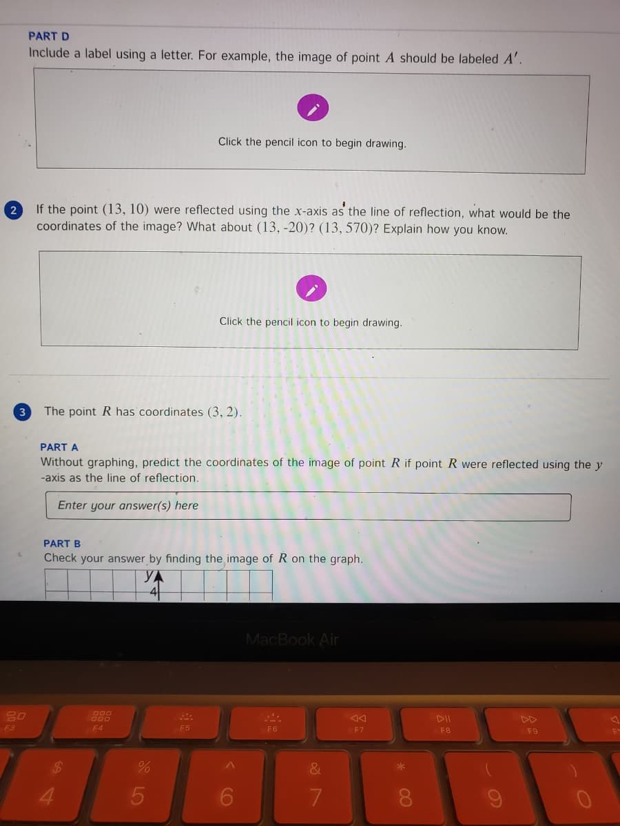 PART D
Include a label using a letter. For example, the image of point A should be labeled A'.
Click the pencil icon to begin drawing.
If the point (13, 10) were reflected using the x-axis as the line of reflection, what would be the
coordinates of the image? What about (13, -20)? (13, 570)? Explain how you know.
2
Click the pencil icon to begin drawing.
3
The point R has coordinates (3, 2).
PART A
Without graphing, predict the coordinates of the image of point R if point R were reflected using the y
-axis as the line of reflection.
Enter your answer(s) here
PART B
Check your answer by finding the image of R on the graph.
YA
MacBook Air
80
000
000
DII
DD
F3
E4
F5
F6
F7
F8
F9
&
4.
LO
