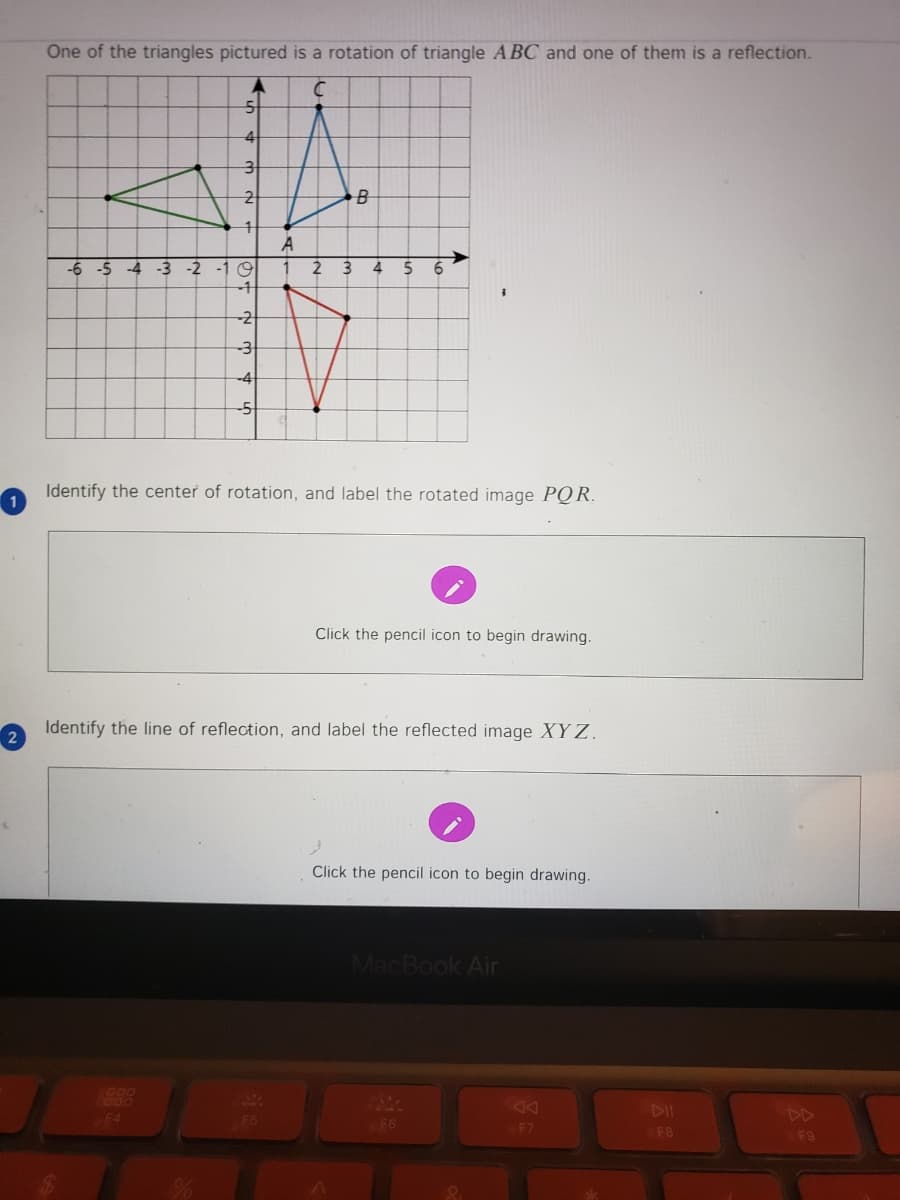 One of the triangles pictured is a rotation of triangle A BC and one of them is a reflection.
A
-6 -5 -4 -3 -2 -1 9
3
4
5
6
-2
-3
-4
-5
Identify the center of rotation, and label the rotated image PQ R.
Click the pencil icon to begin drawing.
Identify the line of reflection, and label the reflected image XY Z.
2
Click the pencil icon to begin drawing.
MacBook Air
900
F4
F5
DI
DD
F6
F7
F8
F9
