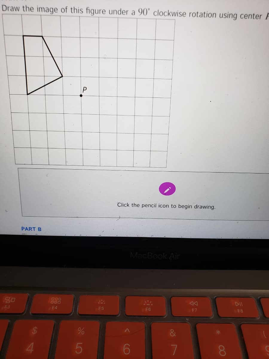 Draw the image of this figure under a 90° clockwise rotation using center F
Click the pencil icon to begin drawing.
PART B
MacBook Air
O00
000
DII
F3
F4
F5
F6
F7
F8
4.
6.
8.
CO
S LO
P.
