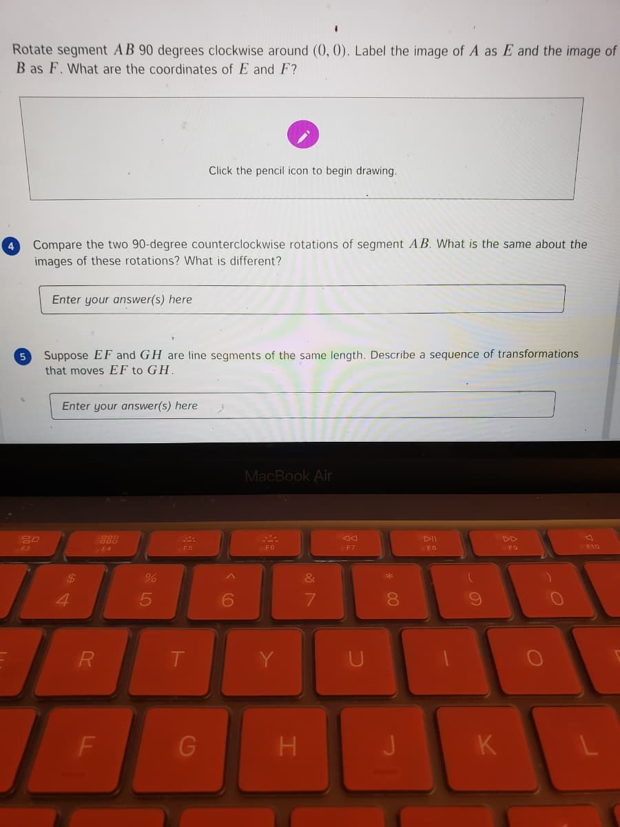 **Problem Statement: Rotation and Transformation of Line Segments**

1. **Rotation Task:**
   - Rotate segment \( AB \) 90 degrees clockwise around the origin \((0, 0)\).
   - Label the image of \( A \) as \( E \) and the image of \( B \) as \( F \).
   - Determine the coordinates of \( E \) and \( F \).

   *Interactive Component:* 
   - Click the pencil icon to begin drawing.

2. **Comparison Task:**
   - Compare the two 90-degree counterclockwise rotations of segment \( AB \).
   - What is the same about the images of these rotations? What is different?

   *Response Box:* 
   - Enter your answer(s) in the provided space.

3. **Transformation Task:**
   - Suppose \( EF \) and \( GH \) are line segments of the same length.
   - Describe a sequence of transformations that moves \( EF \) to \( GH \).

   *Response Box:*
   - Enter your answer(s) in the provided space.