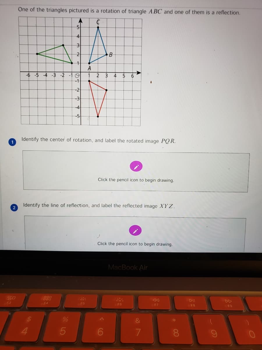 One of the triangles pictured is a rotation of triangle A BC and one of them is a reflection.
A
-4 -3
-2
-1 9
3
4
-1
-2
-3
-4
-5
Identify the center of rotation, and label the rotated image PQR.
1
Click the pencil icon to begin drawing.
Identify the line of reflection, and label the reflected image XY Z.
2
Click the pencil icon to begin drawing.
MacBook Air
80
DD
F3
F4
F5
F6
F7
F8
F9
%24
4.
7.
