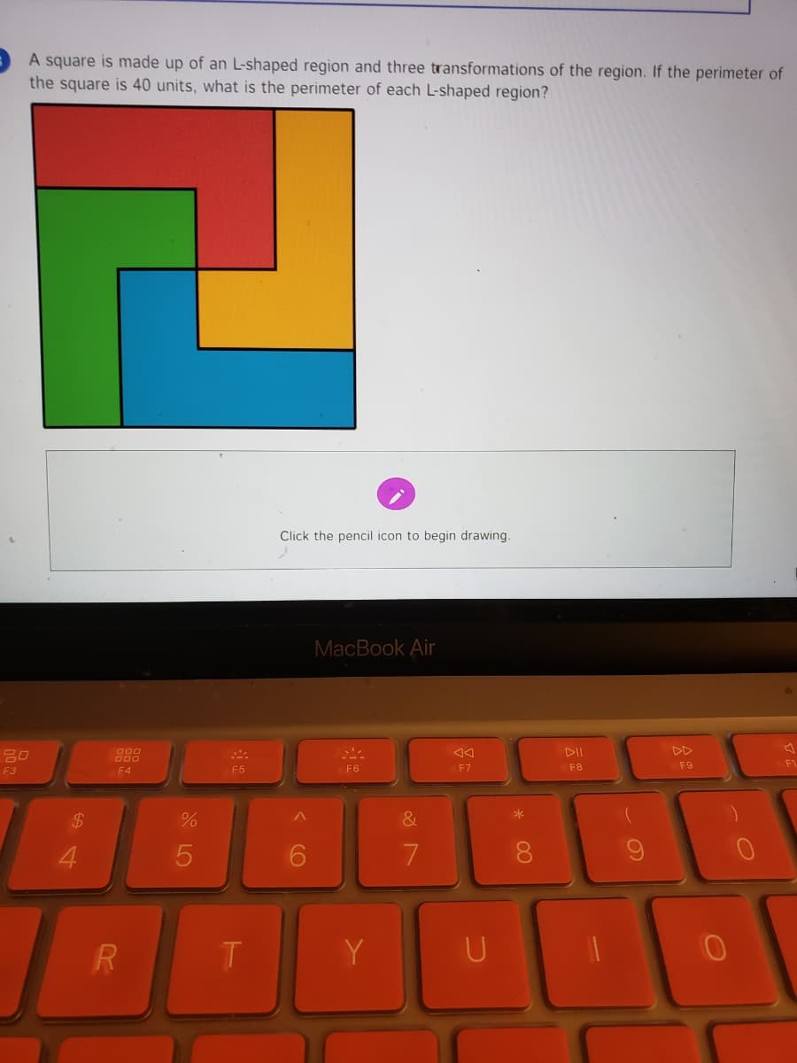 A square is made up of an L-shaped region and three transformations of the region. If the perimeter of
the square is 40 units, what is the perimeter of each L-shaped region?
Click the pencil icon to begin drawing.
MacBook Air
吕口
DII
DD
F5
F6
F7
F8
F9
F3
F4
$4
&
4.
8.
Y
* CO
< CO
LO
