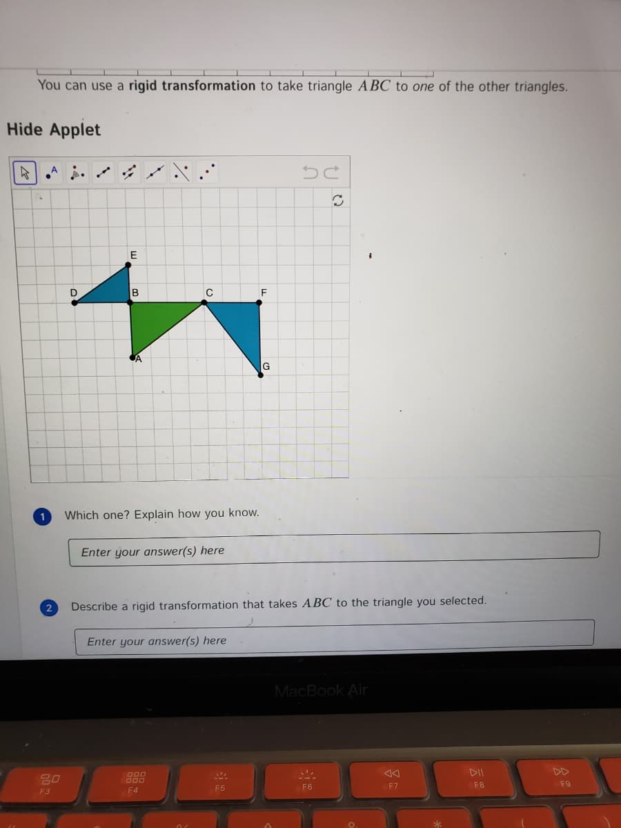 You can use a rigid transformation to take triangle ABC to one of the other triangles.
Hide Applet
E
D
B
C
CA
Which one? Explain how you know.
Enter your answer(s) here
2
Describe a rigid transformation that takes ABC to the triangle you selected.
Enter your answer(s) here
MacBook Air
DII
DD
80
000
000
F5
F6
F7
F8
F9
F3
F4
