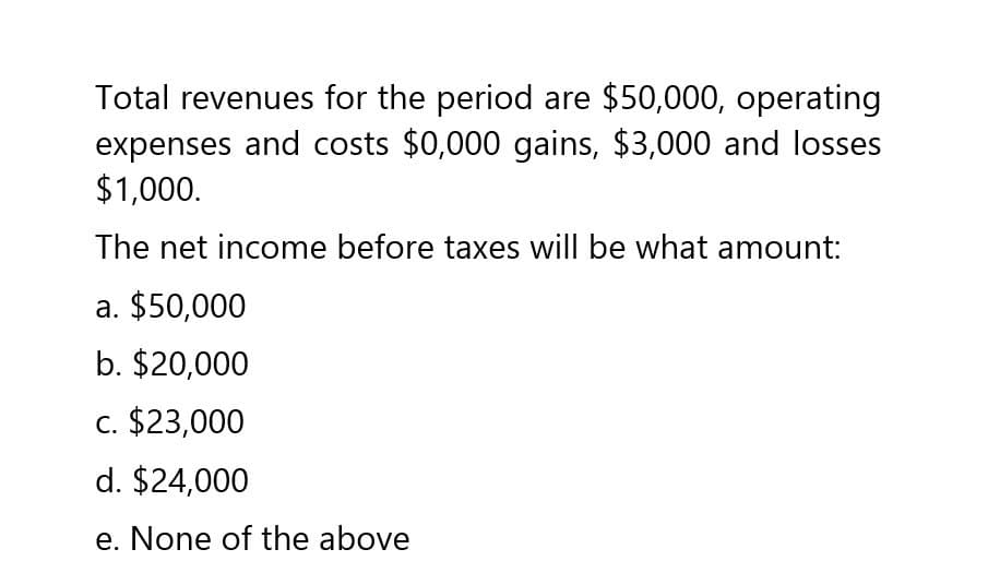 Total revenues for the period are $50,000, operating
expenses and costs $0,000 gains, $3,000 and losses
$1,000.
The net income before taxes will be what amount:
a. $50,000
b. $20,000
c. $23,000
d. $24,000
e. None of the above