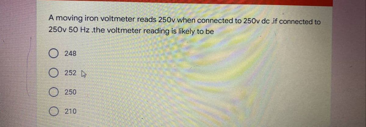 A moving iron voltmeter reads 250v when connected to 250v dc .if connected to
250v 50 Hz.the voltmeter reading is likely to be
O 248
O 252 o
250
O 210
