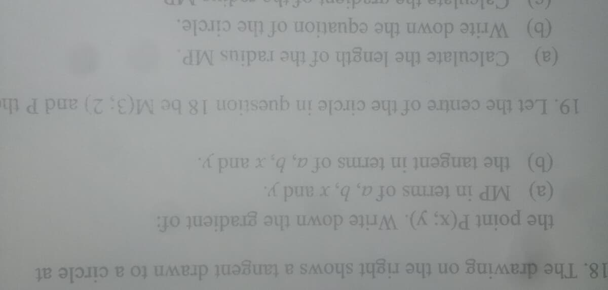 18. The drawing on the right shows a tangent drawn to a circle at
the point P(x; y). Write down the gradient of:
(b) the tangent in terms of a, b, x and y.
(a) MP in terms of a, b, x and y.
19. Let the centre of the circle in question 18 be M(3; 2) and P th
(b) Write down the equation of the circle.
(a) Calculate the length of the radius MP.

