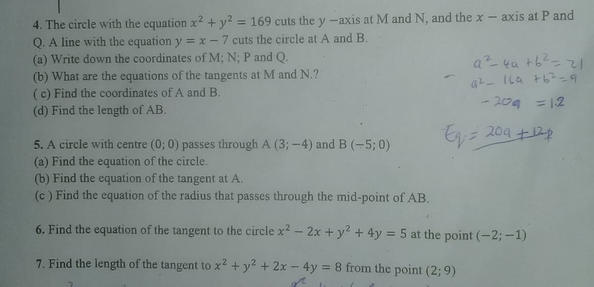 4. The circle with the equation x² + y2 = 169 cuts the y-axis at M and N, and the x-
Q. A line with the equation y = x -7 cuts the circle at A and B.
axis at P and
(a) Write down the coordinates of M; N; P and Q.
a-4at6-zて
(b) What are the equations of the tangents at M and N.?
(c) Find the coordinates of A and B.
(d) Find the length of AB.
6ニ2タナゆク1 一てり
-209 =12
E= 204 +12
中
5. A circle with centre (0; 0) passes through A (3;-4) and B (-5; 0)
(a) Find the equation of the circle.
(b) Find the equation of the tangent at A.
(c) Find the equation of the radius that passes through the mid-point of AB.
6. Find the equation of the tangent to the circle x2 - 2x + y2 + 4y = 5 at the point (-2;-1)
7. Find the length of the tangent to x2 +y2 + 2x- 4y = 8 from the point (2; 9)
