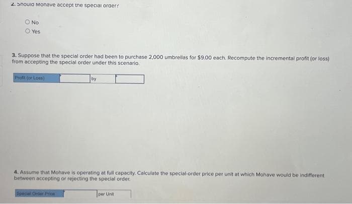 2.Snoula Monave accept the special order?
O No
O Yes
3. Suppose that the special order had been to purchase 2,000 umbrellas for $9.00 each. Recompute the incremental profit (or loss)
from accepting the special order under this scenario.
Profit (or Loss)
by
4. Assume that Mohave is operating at full capacity. Calculate the special-order price per unit at which Mohave would be indifferent
between accepting or rejecting the special order.
Special Order Prion
per Unit