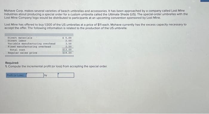 Mohave Corp. makes several varieties of beach umbrellas and accessories. It has been approached by a company called Lost Mine
Industries about producing a special order for a custom umbrella called the Ultimate Shade (US). The special-order umbrellas with the
Lost Mine Company logo would be distributed to participants at an upcoming convention sponsored by Lost Mine.
Lost Mine has offered to buy 1,500 of the US umbrellas at a price of $11 each. Mohave currently has the excess capacity necessary to
accept the offer. The following information is related to the production of the US umbrella:
Direct materials
Direct labor
Variable manufacturing overhead
Fixed manufacturing overhead
Total cost
Regular sales price
Profit (or Loss)
$ 5.00
2.00
3.50
2.50
Required:
1. Compute the incremental profit (or loss) from accepting the special order.
by
$13.00
$19.00