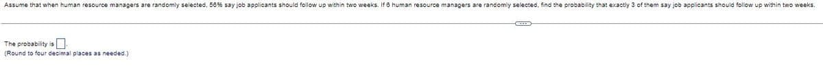 Assume that when human resource managers are randomly selected, 56 % say job applicants should follow up within two weeks. If 8 human resource managers are randomly selected, find the probability that exactly 3 of them say job applicants should follow up within two weeks.
The probability is
(Round to four decimal places as needed.)