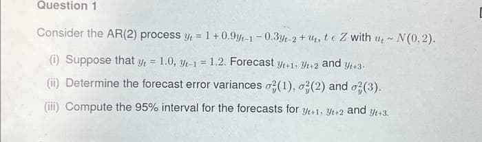 Question 1
Consider the AR (2) process y = 1+0.9yt-1-0.3yt-2+u, te Z with u~ N(0,2).
(i) Suppose that y = 1.0, yt-1 = 1.2. Forecast yt+1, 3+2 and yt+3.
(ii) Determine the forecast error variances o2(1), (2) and (3).
(iii) Compute the 95% interval for the forecasts for yt+1; yt+2 and yt+3.