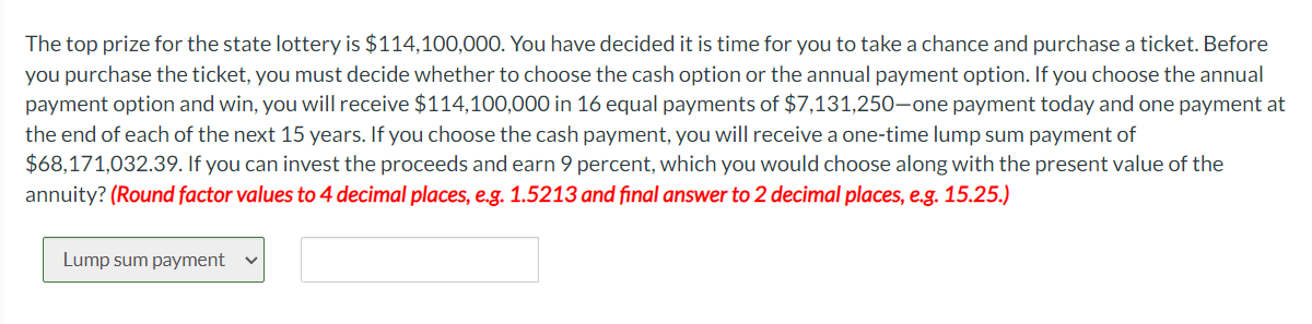 The top prize for the state lottery is $114,100,000. You have decided it is time for you to take a chance and purchase a ticket. Before
you purchase the ticket, you must decide whether to choose the cash option or the annual payment option. If you choose the annual
payment option and win, you will receive $114,100,000 in 16 equal payments of $7,131,250-one payment today and one payment at
the end of each of the next 15 years. If you choose the cash payment, you will receive a one-time lump sum payment of
$68,171,032.39. If you can invest the proceeds and earn 9 percent, which you would choose along with the present value of the
annuity? (Round factor values to 4 decimal places, e.g. 1.5213 and final answer to 2 decimal places, e.g. 15.25.)
Lump sum payment V