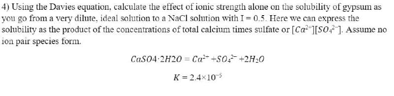 4) Using the Davies equation, calculate the effect of ionic strength alone on the solubility of gypsum as
you go from a very dilute, ideal solution to a NaCl solution with I= 0.5. Here we can express the
solubility as the product of the concentrations of total calcium times sulfate or [Ca [S0?]. Assume no
ion pair species form.
Cas04-2H20 = Ca +S0 +2H20
K = 2.4x10-5
