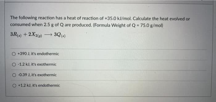 The following reaction has a heat of reaction of +35.0 kJ/mol. Calculate the heat evolved or
consumed when 2.5 g of Q are produced. (Formula Weight of Q = 75.0 g/mol)
3R) + 2X20) → 3Q(6)
+390 J, it's endothermic
O -1.2 kJ, it's exothermic
-0.39 J, it's exothermic
O +1.2 kJ, it's endothermic
