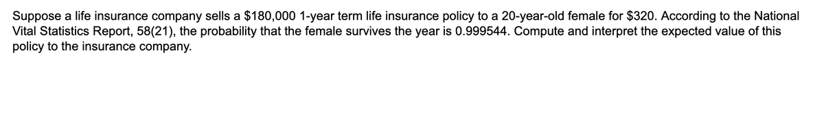 Suppose a life insurance company sells a $180,000 1-year term life insurance policy to a 20-year-old female for $320. According to the National
Vital Statistics Report, 58(21), the probability that the female survives the year is 0.999544. Compute and interpret the expected value of this
policy to the insurance company.
