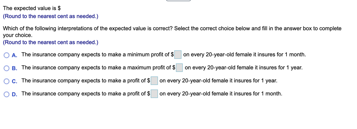 The expected value is $
(Round to the nearest cent as needed.)
Which of the following interpretations of the expected value is correct? Select the correct choice below and fill in the answer box to complete
your choice.
(Round to the nearest cent as needed.)
O A. The insurance company expects to make a minimum profit of $
on every 20-year-old female it insures for 1 month.
O B. The insurance company expects to make a maximum profit of $
on every 20-year-old female it insures for 1 year.
O C. The insurance company expects to make a profit of $
on every 20-year-old female it insures for 1 year.
O D. The insurance company expects to make a profit of $
on every 20-year-old female it insures for 1 month.
