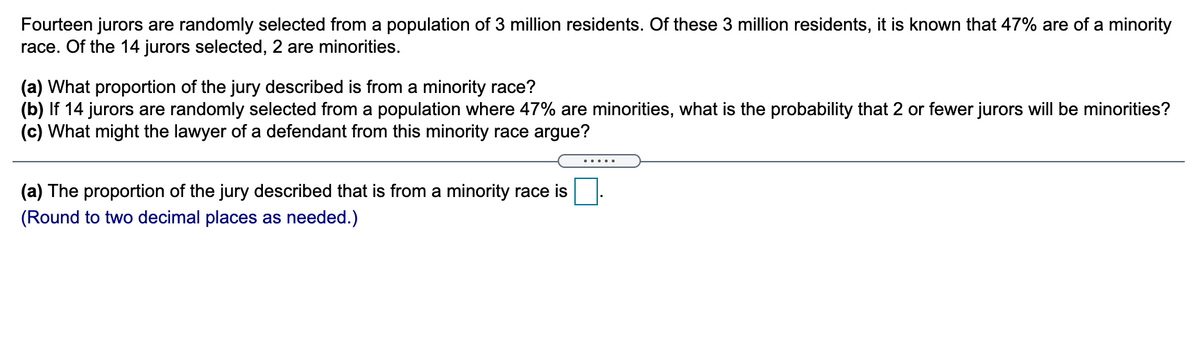 Fourteen jurors are randomly selected from a population of 3 million residents. Of these 3 million residents, it is known that 47% are of a minority
race. Of the 14 jurors selected, 2 are minorities.
(a) What proportion of the jury described is from a minority race?
(b) If 14 jurors are randomly selected from a population where 47% are minorities, what is the probability that 2 or fewer jurors will be minorities?
(c) What might the lawyer of a defendant from this minority race argue?
.....
(a) The proportion of the jury described that is from a minority race is
(Round to two decimal places as needed.)
