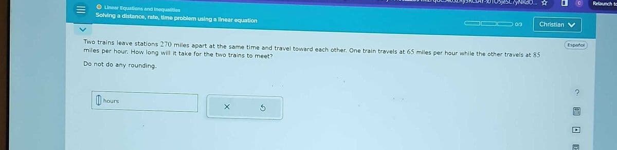 O Linear Equations and Inequalities
Solving a distance, rate, time problem using a linear equation
h
hours
ObjeSC/yNRdO... ☆
Two trains leave stations 270 miles apart at the same time and travel toward each other. One train travels at 65 miles per hour while the other travels at 85
miles per hour. How long will it take for the two trains to meet?
Do not do any rounding.
X
0/3
I
Christian
Español
T
Relaunch to