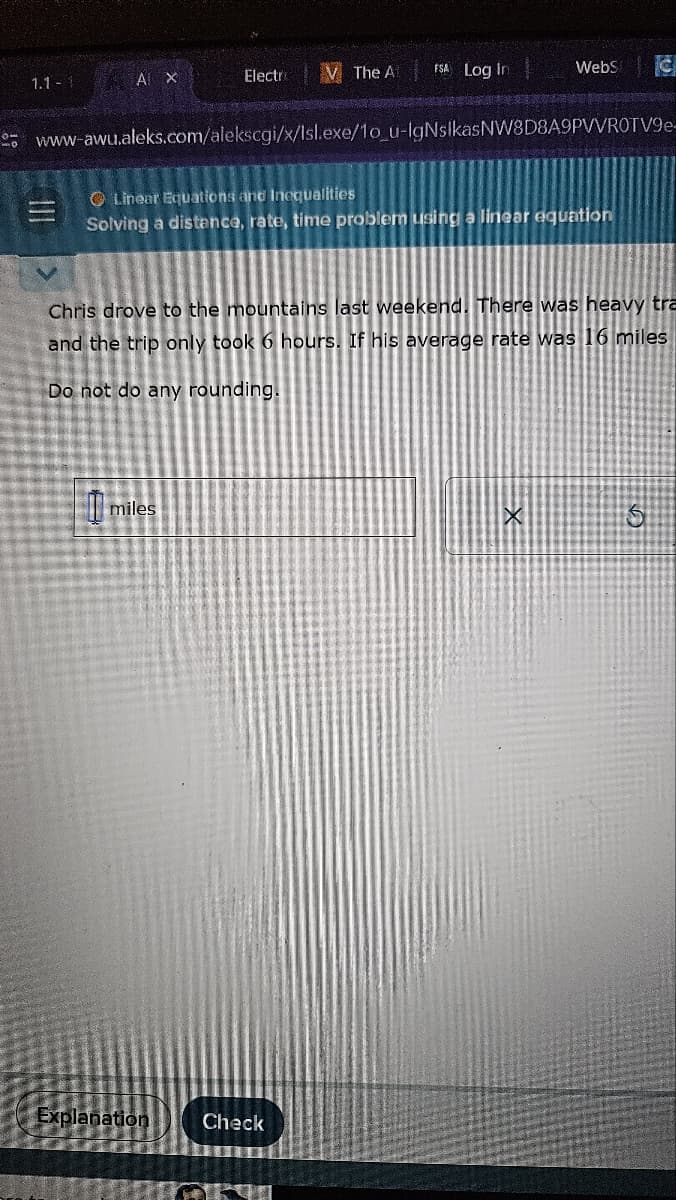 mo
1.1 - 1
A X
|||
Electro
miles
The A
www-awu.aleks.com/alekscgi/x/Isl.exe/1o_u-lgNsIkasNW8D8A9PVVROTV9e-
Explanation
FSA Log in
Linear Equations and Inequalities
Solving a distance, rate, time problem using a linear equation
Check
WebS
Chris drove to the mountains last weekend. There was heavy tra
and the trip only took 6 hours. If his average rate was 16 miles
d there was never
Do not do any rounding.
C
X