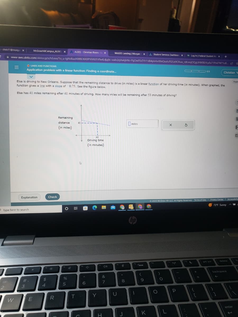 -chriv11@morgar x
e
WebSIS Landing | Morgan x A Student Services Dashboar x
www-awu.aleks.com/alekscgi/x/lsl.exe/1o_u-IgNslkasNW8D8A9PVVROTV9e4L4jq9c-vwin2qVwkjkNo-PgOw95sEYH1d84pb4sr89xQsaluPJ2Uz9Ofsax_rzknmj0QgUHWXbYcy8z71fxl7W?10B...
(a)
2
=
W
D Type here to search
O LINES AND FUNCTIONS
Application problem with a linear function: Finding a coordinate...
Explanation
McGraw HillCampus_ALEKS X A ALEKS- Christian Rivers - L X
3
#.
Elsa is driving to New Orleans. Suppose that the remaining distance to drive (in miles) is a linear function of her driving time (in minutes). When graphed, the
function gives a line with a slope of -0.75. See the figure below.
Elsa has 41 miles remaining after 41 minutes of driving. How many miles will be remaining after 53 minutes of driving?
3*
E
fa
$
4
Check
R
Remaining
distance
(in miles)
O Ai
%
5
G
T
41
C
6
41
Driving time
(in minutes)
Y
&
7
H
U
%
8
J
miles
hp
I
C
www.
(
9
―
K
O
X
O
O 0/3
P
Log In | Federal Student A x
5
112
{
[
Ⓒ2022 McGraw Hill LLC. All Rights Reserved. Terms of Use | Privacy Center Accessibility
73°F Sunny
prt scr
+
"1
Christian V
1
delete
backspace
☆
A
enter
Espor
F
E
M