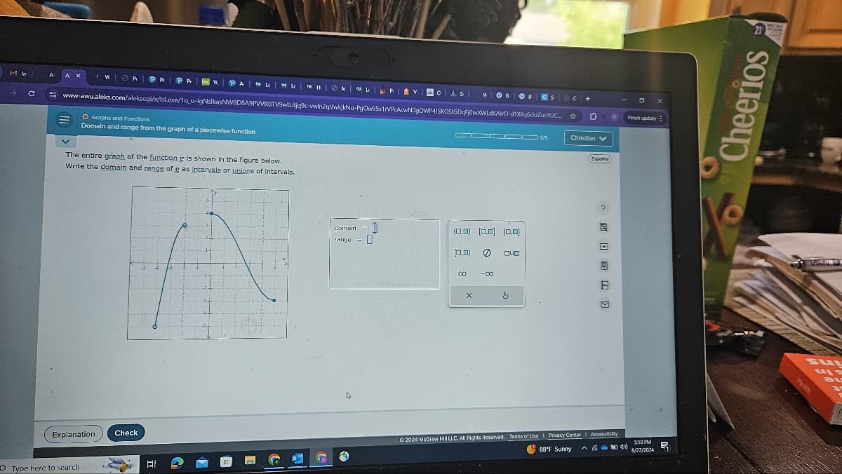 In
→
C
A
Os B
CS C+
0x
www.awu.aleks.com/alekscgi/x/sl.exe/1o u-lgNsikasNW8D8A9PWROTV9e4l4jq9c-win2qVwijkNo-PgOw95s1rVPcAcwNDgOWPAJSKQSIGDqFj0mXWLdKAYD-d1XKq6ck ZucAOC... ☆
0
Finish update
Christian
O Graphs and Functions
Domain and range from the graph of a piecewise function
The entire graph of the function g is shown in the figure below.
Write the domain and range of g as intervals or unions of intervals.
Explanation
Check
Type here to search
Ei
I
G
domain
range
(0,0) (0,0) (0.0)
[0.0) 0
QUO
00
-00
X
Español
☑
©2024 McGraw Hill LLC. All Rights Reserved. Terms of Use | Privacy Center | Accessibility
88°F Sunny
5:10 PM
8/27/2024
21
Cheerios
su
Bu