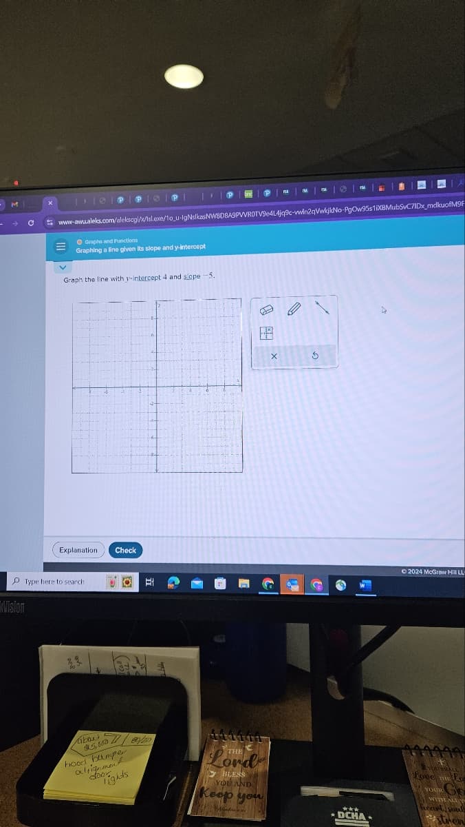 x
www.awu.aleks.com/alekscgi/x/lsl.exe/10_u-lgNsikas NW8D8A9PVVROTV9e4L4jq9c-wwin2qVwkjkNo-PgOw95s1iXBMubSvC7IDx_mdkuofM9F
Graphs and Functions
Graphing a line given its slope and y-intercept
Graph the line with y-intercept 4 and slope -5.
Explanation
Check
Vision
Type here to search
Et
bout
$5,5008/20
hood bumper
alignment
Tights
door
THE
Lord
BLESS
YOU AND
Keep you
x
5
2024 McGraw Hill LL
***
DCHA
VOTALL
Love THE LO
YOUR
Ge
WITH ALL Y
heart, soul
stren