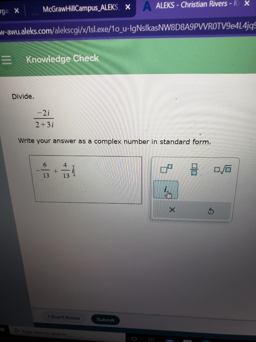McGraw HillCampus_ALEKS X A ALEKS-Christian Rivers - K x
w-awu.aleks.com/alekscgi/x/Isl.exe/1o_u-lgNsIkasNW8D8A9PVVROTV9e4L4jqS
rgar X
Knowledge Check
Divide.
-2i
2+3i
Write your answer as a complex number in standard form.
6
13
+
4
13
이
I Don't Know
Type here to search
Submit
X
0/0