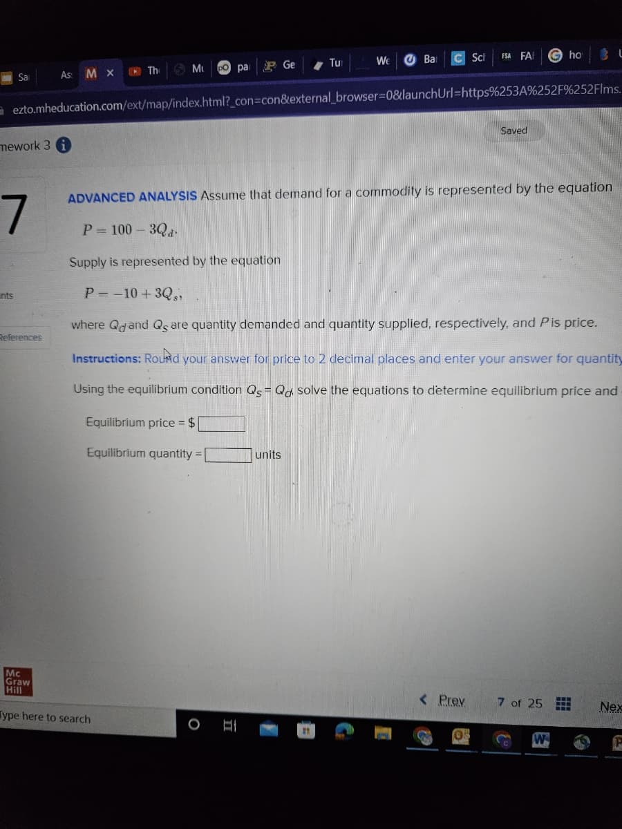 Sa
mework 3
7
nts
As: MX
References
The
Mu
Mc
Graw
Hill
Type here to search
(po pa
P Ge
ezto.mheducation.com/ext/map/index.html?_con=con&external_browser=0&launch Url=https%253A%252F%252Flms.
O
II
Tu
We J Ba
units
C Sch
ADVANCED ANALYSIS Assume that demand for a commodity is represented by the equation
1
P=100-3Qa
Supply is represented by the equation
P= -10 +3Qs)
where Quand Qs are quantity demanded and quantity supplied, respectively, and Pis price.
Instructions: Round your answer for price to 2 decimal places and enter your answer for quantity
Using the equilibrium condition Qs = Qd solve the equations to determine equilibrium price and
Equilibrium price = $
Equilibrium quantity =
FSA FA
< Prev
Saved
05
ho
7 of 25
L
H
www
P
Nex