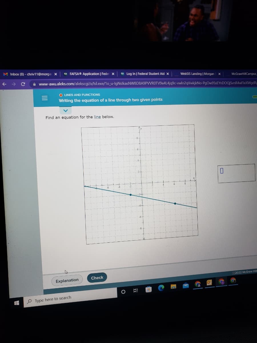 M Inbox (8) - chriv11@morgar x FSA FAFSAⓇ Application | Feder X FSA Log In | Federal Student Aid X
FF
O LINES AND FUNCTIONS
Writing the equation of a line through two given points
www-awu.aleks.com/alekscgi/x/Isl.exe/1o_u-IgNslkasNW8D8A9PWROTV9e4L4jq9c-vwln2qVwkjkNo-PgOw95sEYnDOQjSvnR4wFleXWgdRg
Find an equation for the line below.
Explanation
Type here to search
Check
WebSIS Landing | Morgan S x
O
McGraw HillCampus_
S
2022 McGraw Hill