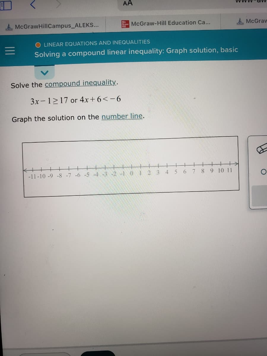 McGraw HillCampus_ALEKS...
AA
Grow
McGraw-Hill Education Ca...
LINEAR EQUATIONS AND INEQUALITIES
Solving a compound linear inequality: Graph solution, basic
Solve the compound inequality.
3x-1217 or 4x+6<-6
Graph the solution on the number line.
+
-11-10 -9 -8 -7 -6 -5 -4 -3 -2 -1
0 1
2
3
4
5
6
7
8
MAAN
9 10 11
McGraw
O