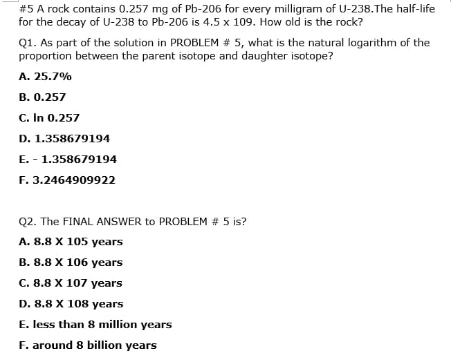 #5 A rock contains 0.257 mg of Pb-206 for every milligram of U-238.The half-life
for the decay of U-238 to Pb-206 is 4.5 x 109. How old is the rock?
Q1. As part of the solution in PROBLEM # 5, what is the natural logarithm of the
proportion between the parent isotope and daughter isotope?
А. 25.7%
В. О.257
C. In 0.257
D. 1.358679194
E. - 1.358679194
F. 3.2464909922
Q2. The FINAL ANSWER to PROBLEM # 5 is?
A. 8.8 X 105 years
В. 8.8 X 106 years
C. 8.8 X 107 years
D. 8.8 X 108 years
E. less than 8 million years
F. around 8 billion years
