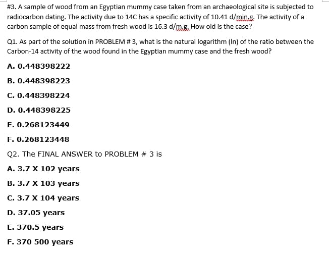 #3. A sample of wood from an Egyptian mummy case taken from an archaeological site is subjected to
radiocarbon dating. The activity due to 14C has a specific activity of 10.41 d/min.g. The activity of a
carbon sample of equal mass from fresh wood is 16.3 d/m.g. How old is the case?
Q1. As part of the solution in PROBLEM # 3, what is the natural logarithm (In) of the ratio between the
Carbon-14 activity of the wood found in the Egyptian mummy case and the fresh wood?
A. 0.448398222
B. 0.448398223
C. 0.448398224
D. 0.448398225
E. 0.268123449
F. 0.268123448
Q2. The FINAL ANSWER to PROBLEM # 3 is
А. 3.7 X 102 years
В. 3.7 х 103 years
C. 3.7 X 104 years
D. 37.05 years
E. 370.5 years
F. 370 500 years
