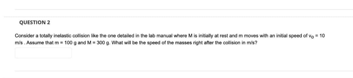 QUESTION 2
Consider a totally inelastic collision like the one detailed in the lab manual where M is initially at rest and m moves with an initial speed of vo = 10
m/s. Assume that m = 100 g and M = 300 g. What will be the speed of the masses right after the collision in m/s?