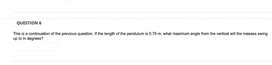 QUESTION 6
This is a continuation of the previous question. If the length of the pendulum is 0.75 m, what maximum angle from the vertical will the masses swing
up to in degrees?