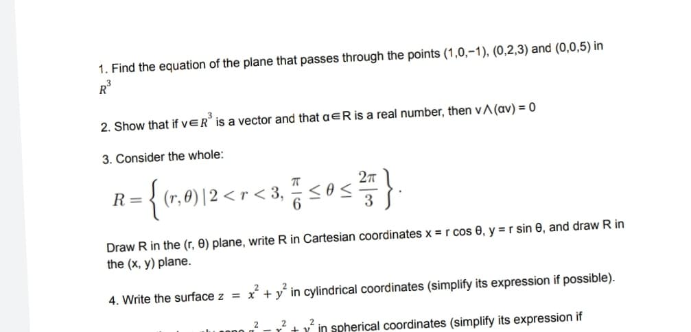 1. Find the equation of the plane that passes through the points (1,0,-1), (0,2,3) and (0,0,5) in
R³
2. Show that if VER³ is a vector and that a ER is a real number, then v^ (av) = 0
3. Consider the whole:
R= (r, 0) |2 <r <3, ≤ 0s
2π
3
Draw R in the (r, 0) plane, write R in Cartesian coordinates x = r cos 0, y = r sin 8, and draw R in
the (x, y) plane.
2
4. Write the surface z = x+y in cylindrical coordinates (simplify its expression if possible).
2 2 v in spherical coordinates (simplify its expression if