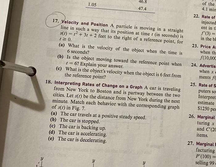 1.05
46.8
47.4
17. Velocity and Position A particle is moving in a straight
line in such a way that its position at time (in seconds) is
s(t) = 1² +31 + 2 feet to the right of a reference point, for
t≥ 0.
(a) What is the velocity of the object when the time is
6 seconds?
(b) Is the object moving toward the reference point when
t = 6? Explain your answer.
(c) What is the object's velocity when the object is 6 feet from
the reference point?
18. Interpreting Rates of Change on a Graph A car is traveling
from New York to Boston and is partway between the two
cities. Let s(t) be the distance from New York during the next
minute. Match each behavior with the corresponding graph
of s(t) in Fig. 7.
(a) The car travels at a positive steady speed.
(b) The car is stopped.
(c) The car is backing up.
(d) The car is accelerating.
(e) The car is decelerating.
Y
e
of the
4.1 mim
22. Rate of
injected
ent in th
f'(3) =
in the b
23. Price Al
when th
f(10,000
24. Advertis
when xe
ments f
25. Rate of S
puters so
Interpret
estimate.
$1250 pe
26. Marginal
turing x
and C'(2C
items.
27. Marginal 1
facturing
P'(100)
selling 99