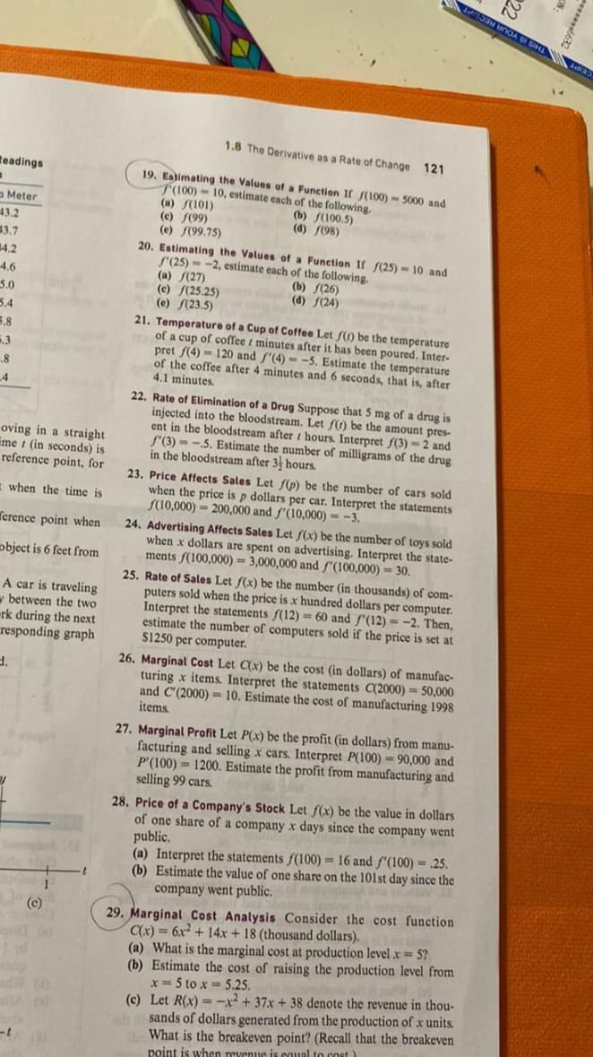 Readings
Meter
43.2
#3.7
#4.2
-4.6
5.0
5.4
5.8
6.3
.8
-4
oving in a straight
met (in seconds) is
reference point, for
when the time is
ference point when
object is 6 feet from
A car is traveling
between the two
-rk during the next
responding graph
d.
Id
-t
1
(c)
1.8 The Derivative as a Rate of Change 121
19. Estimating the Values of a Function If /(100)- 5000 and
T(100)
10, estimate each of the following.
(a) (101)
(c) f(99)
(b) f(100.5)
(d) f(98)
(e) (99.75)
20. Estimating the Values of a Function If f(25)-10 and
-2, estimate each of the following.
f'(25)
(a) (27)
(c) (25.25)
(e) (23.5)
(b) (26)
(d) (24)
21. Temperature of a Cup of Coffee Let f(t) be the temperature
of a cup of coffee t minutes after it has been poured. Inter-
pret f(4) 120 and f'(4)=-5. Estimate the temperature
of the coffee after 4 minutes and 6 seconds, that is, after
4.1 minutes.
22. Rate of Elimination of a Drug Suppose that 5 mg of a drug is
injected into the bloodstream. Let f(t) be the amount pres-
ent in the bloodstream after hours. Interpret f(3) = 2 and
f'(3)-.5. Estimate the number of milligrams of the drug
in the bloodstream after 3 hours.
23. Price Affects Sales Let f(p) be the number of cars sold
when the price is p dollars per car. Interpret the statements
(10,000)- 200,000 and f'(10,000)-3.
24. Advertising Affects Sales Let f(x) be the number of toys sold
when x dollars are spent on advertising. Interpret the state-
ments f(100,000) = 3,000,000 and /(100,000) = 30.
25. Rate of Sales Let f(x) be the number (in thousands) of com-
puters sold when the price is x hundred dollars per computer.
Interpret the statements f(12) = 60 and f'(12)=-2. Then,
estimate the number of computers sold if the price is set at
$1250 per computer.
26. Marginal Cost Let C(x) be the cost (in dollars) of manufac-
turing x items. Interpret the statements C(2000) = 50,000
and C'(2000) 10. Estimate the cost of manufacturing 1998
items.
27. Marginal Profit Let P(x) be the profit (in dollars) from manu-
facturing and selling x cars. Interpret P(100) = 90,000 and
P'(100) 1200. Estimate the profit from manufacturing and
selling 99 cars.
28. Price of a Company's Stock Let f(x) be the value in dollars
of one share of a company x days since the company went
public.
(a) Interpret the statements f(100) = 16 and f'(100) = .25.
(b) Estimate the value of one share on the 101st day since the
company went public.
29. Marginal Cost Analysis Consider the cost function
C(x) = 6x² + 14x + 18 (thousand dollars).
(a) What is the marginal cost at production level .x = 5?
(b) Estimate the cost of raising the production level from
x=5 to x = 5.25.
(c) Let R(x)=x²+37x + 38 denote the revenue in thou-
sands of dollars generated from the production of x units.
What is the breakeven point? (Recall that the breakeven
point is when revenue is equal to cost)
22
La nOA SI SIHL