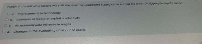 Which of the following factors will shift the short-run aggregate supply curve but not the long-run aggregate supply curve?
O a. Improvements in technology
O b. Increases in labour or capital productivity
O c. An economywide increase in wages
O d. Changes in the availability of labour or capital
