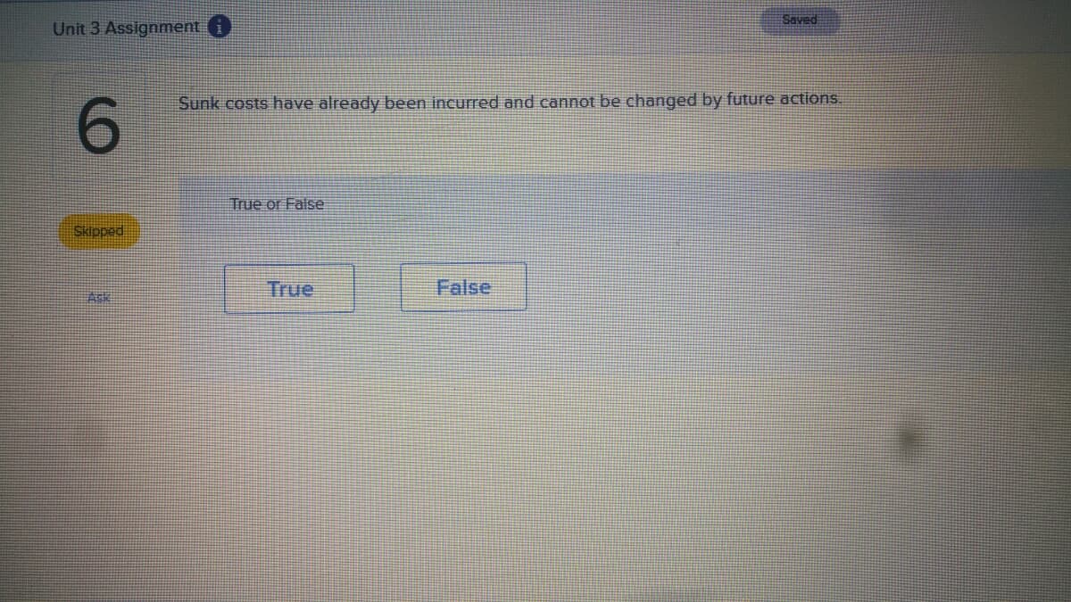 Saved
Unit 3 Assignment i
Sunk costs have already been incurred and cannot be changed by future actions.
6.
True or False
Skipped
True
False
Ask
