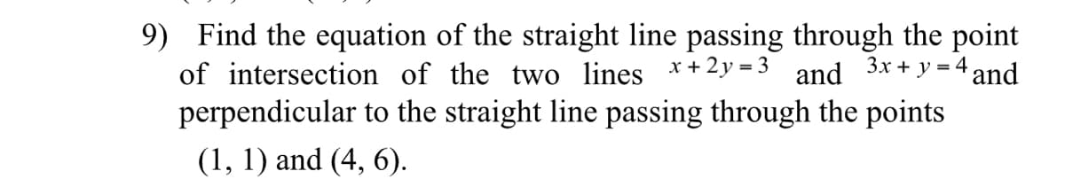 9) Find the equation of the straight line passing through the point
of intersection of the two ines *+
2y = 3
and
Зх + у%3D
4 and
perpendicular to the straight line passing through the points
(1, 1) and (4, 6).
