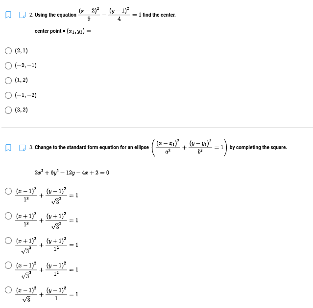 (7 – 2)2_ (y – 1)?
A D 2. Using the equation
1 find the center.
9.
4
center point = (21, y1) =
(2, 1)
O -2, -1)
O (1,2)
O(-1,-2)
O (3, 2)
3. Change to the standard form equation for an ellipse
=1 by completing the square.
22 + 6y? – 12y – 4x +2 = 0
O (z – 1)?, (y – 1)?
= 1
12
O (z + 1)?, (y+ 1)?
= 1
12
O (z +1)?, (v+1)²
= 1
12
O (z – 1)?, (y- 1)?
= 1
12
V3
O (z – 1)? (y – 1)?
= 1
1
V3
